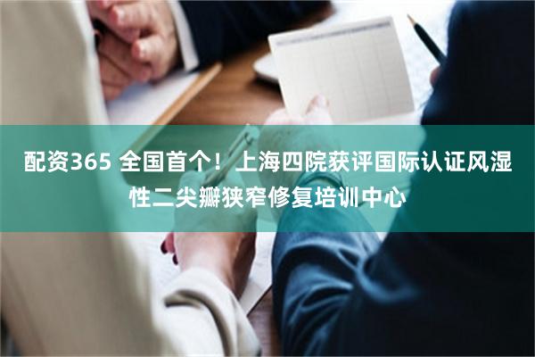 配资365 全国首个！上海四院获评国际认证风湿性二尖瓣狭窄修复培训中心