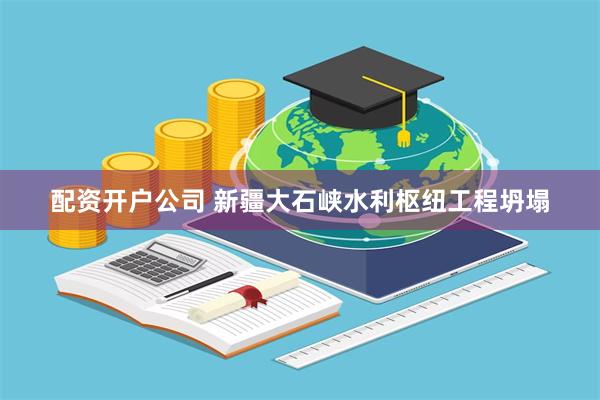 配资开户公司 新疆大石峡水利枢纽工程坍塌