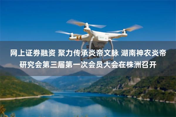 网上证劵融资 聚力传承炎帝文脉 湖南神农炎帝研究会第三届第一次会员大会在株洲召开