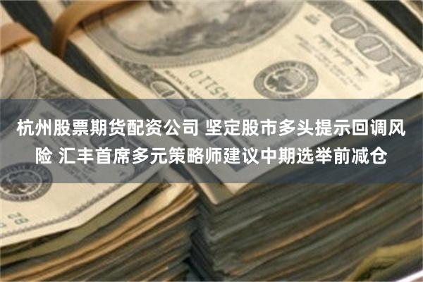 杭州股票期货配资公司 坚定股市多头提示回调风险 汇丰首席多元策略师建议中期选举前减仓