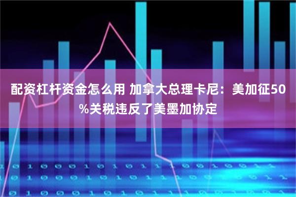 配资杠杆资金怎么用 加拿大总理卡尼：美加征50%关税违反了美墨加协定