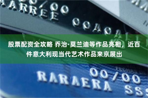 股票配资全攻略 乔治·莫兰迪等作品亮相，近百件意大利现当代艺术作品来京展出