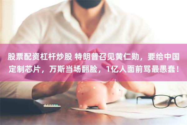 股票配资杠杆炒股 特朗普召见黄仁勋，要给中国定制芯片，万斯当场翻脸，1亿人面前骂最愚蠢！