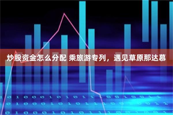 炒股资金怎么分配 乘旅游专列，遇见草原那达慕