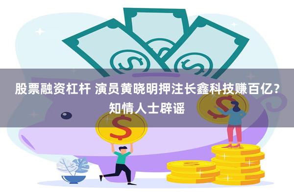 股票融资杠杆 演员黄晓明押注长鑫科技赚百亿？知情人士辟谣