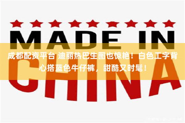 成都配资平台 迪丽热巴生图也惊艳！白色工字背心搭蓝色牛仔裤，甜酷又时髦！