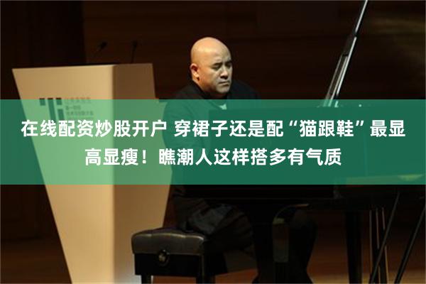 在线配资炒股开户 穿裙子还是配“猫跟鞋”最显高显瘦!瞧潮人这样搭多有气质