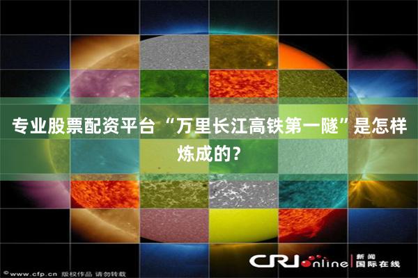专业股票配资平台 “万里长江高铁第一隧”是怎样炼成的?