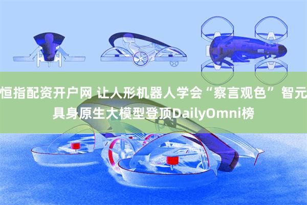 恒指配资开户网 让人形机器人学会“察言观色” 智元具身原生大模型登顶DailyOmni榜