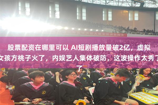 股票配资在哪里可以 AI短剧播放量破2亿,虚拟女孩方桃子火了,内娱艺人集体破防,这波操作太秀了