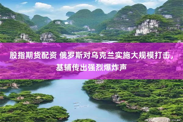 股指期货配资 俄罗斯对乌克兰实施大规模打击，基辅传出强烈爆炸声