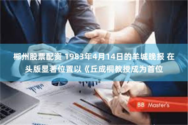 郴州股票配资 1983年4月14日的羊城晚报 在头版显著位置以《丘成桐教授成为首位