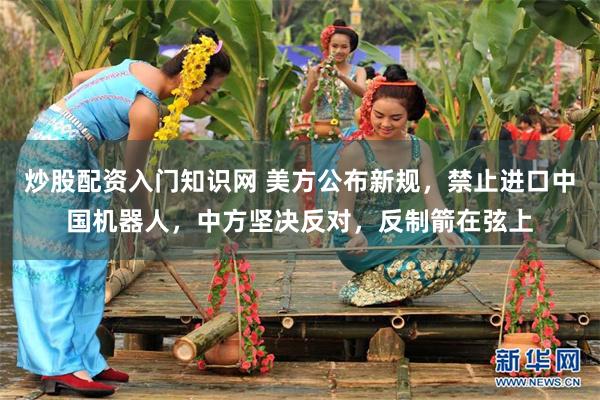 炒股配资入门知识网 美方公布新规,禁止进口中国机器人,中方坚决反对,反制箭在弦上
