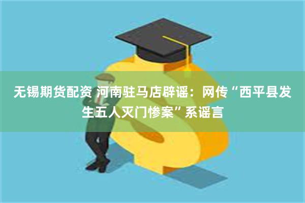 无锡期货配资 河南驻马店辟谣：网传“西平县发生五人灭门惨案”系谣言