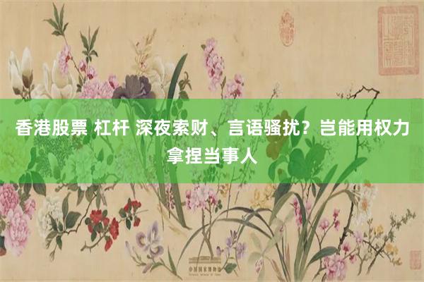 香港股票 杠杆 深夜索财、言语骚扰？岂能用权力拿捏当事人