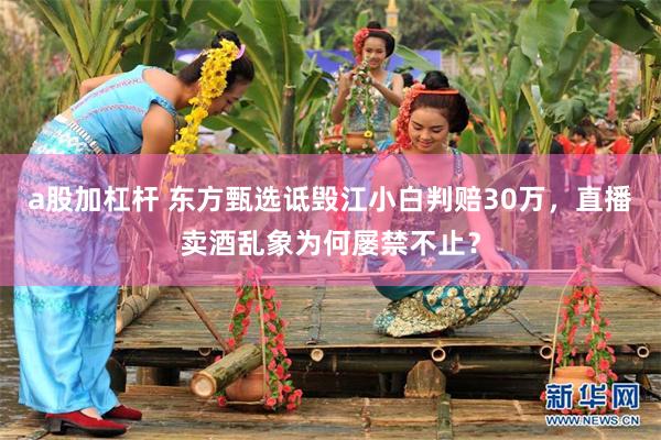 a股加杠杆 东方甄选诋毁江小白判赔30万,直播卖酒乱象为何屡禁不止?