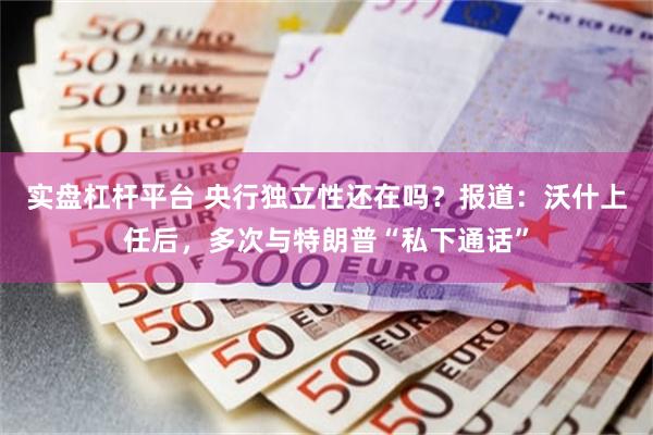 实盘杠杆平台 央行独立性还在吗？报道：沃什上任后，多次与特朗普“私下通话”