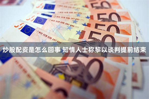 炒股配资是怎么回事 知情人士称黎以谈判提前结束