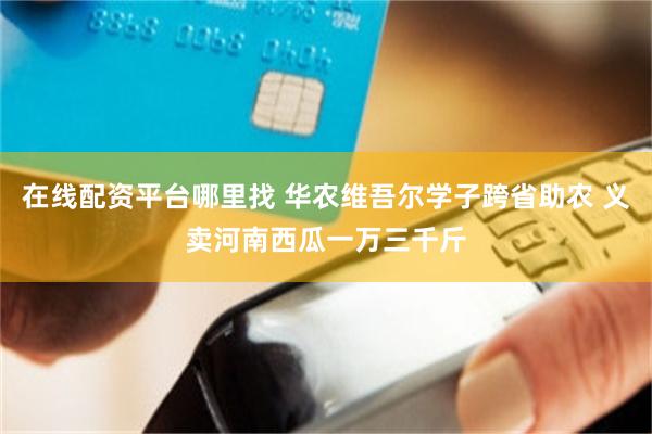 在线配资平台哪里找 华农维吾尔学子跨省助农 义卖河南西瓜一万三千斤