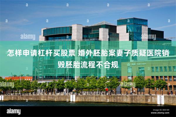 怎样申请杠杆买股票 婚外胚胎案妻子质疑医院销毁胚胎流程不合规