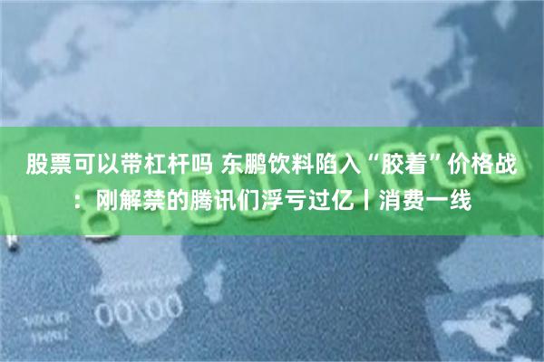 股票可以带杠杆吗 东鹏饮料陷入“胶着”价格战：刚解禁的腾讯们浮亏过亿丨消费一线