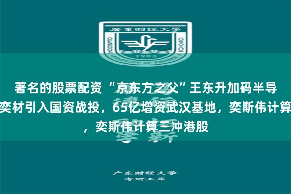 著名的股票配资 “京东方之父”王东升加码半导体：西安奕材引入国资战投，65亿增资武汉基地，奕斯伟计算三冲港股