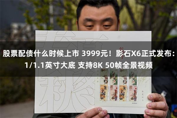 股票配债什么时候上市 3999元！影石X6正式发布：1/1.1英寸大底 支持8K 50帧全景视频