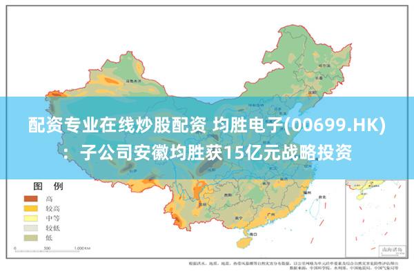 配资专业在线炒股配资 均胜电子(00699.HK)：子公司安徽均胜获15亿元战略投资