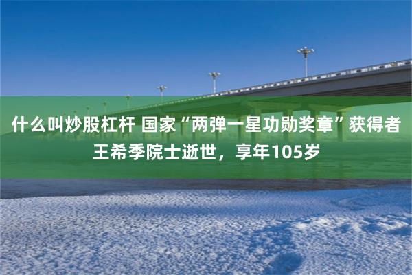 什么叫炒股杠杆 国家“两弹一星功勋奖章”获得者王希季院士逝世，享年105岁
