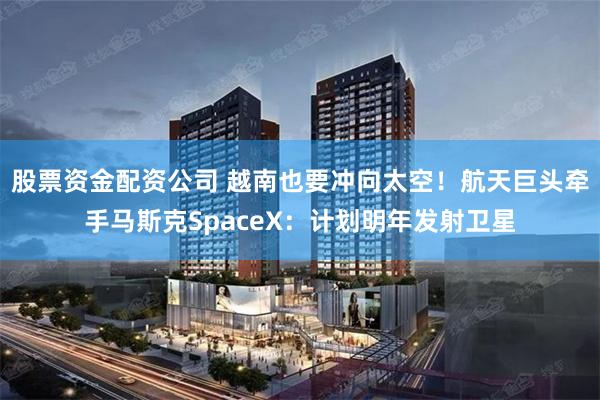 股票资金配资公司 越南也要冲向太空！航天巨头牵手马斯克SpaceX：计划明年发射卫星