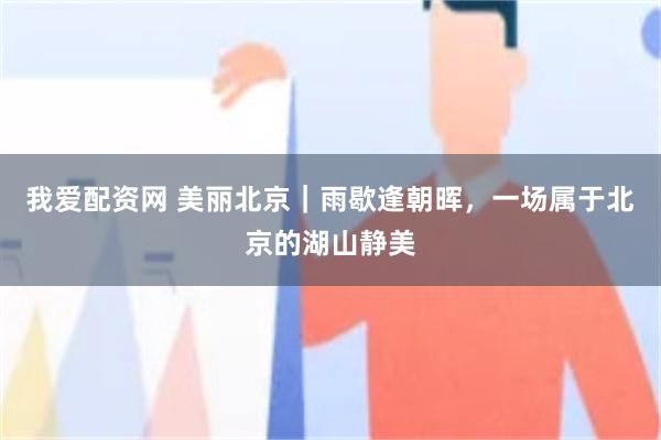 我爱配资网 美丽北京｜雨歇逢朝晖，一场属于北京的湖山静美
