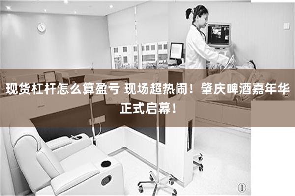 现货杠杆怎么算盈亏 现场超热闹！肇庆啤酒嘉年华正式启幕！