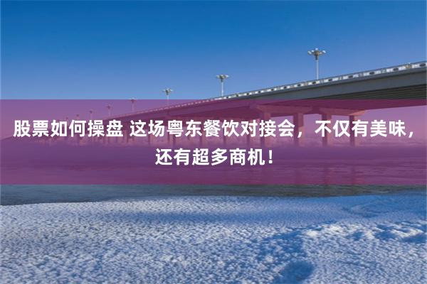 股票如何操盘 这场粤东餐饮对接会，不仅有美味，还有超多商机！