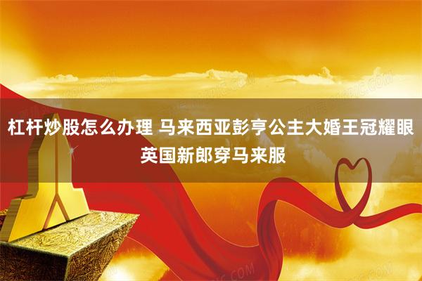 杠杆炒股怎么办理 马来西亚彭亨公主大婚王冠耀眼 英国新郎穿马来服