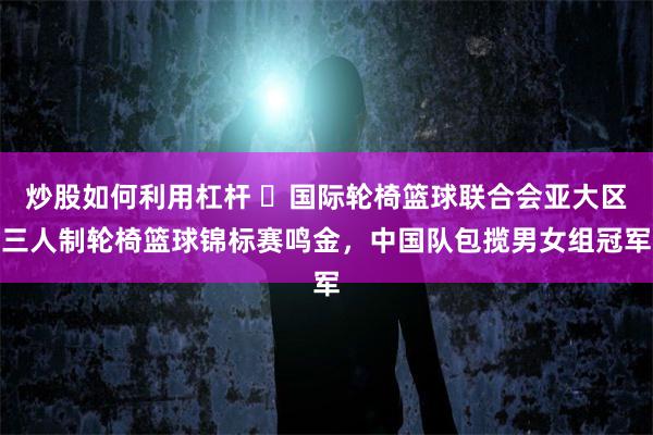 炒股如何利用杠杆 国际轮椅篮球联合会亚大区三人制轮椅篮球锦标赛鸣金,中国队包揽男女组冠军
