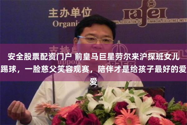 安全股票配资门户 前皇马巨星劳尔来沪探班女儿踢球，一脸慈父笑容观赛，陪伴才是给孩子最好的爱