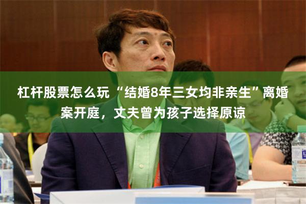 杠杆股票怎么玩 “结婚8年三女均非亲生”离婚案开庭,丈夫曾为孩子选择原谅