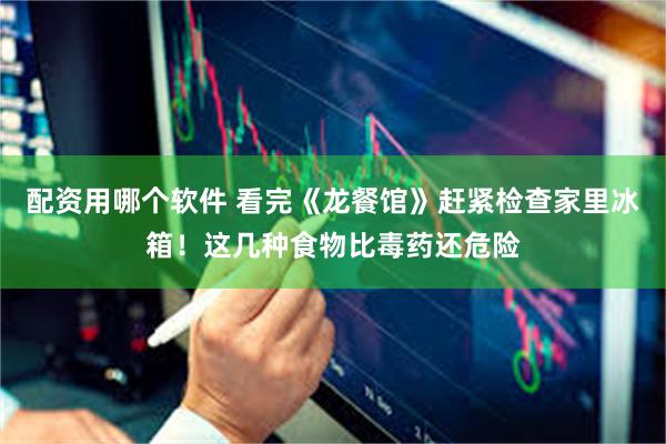 配资用哪个软件 看完《龙餐馆》赶紧检查家里冰箱!这几种食物比毒药还危险