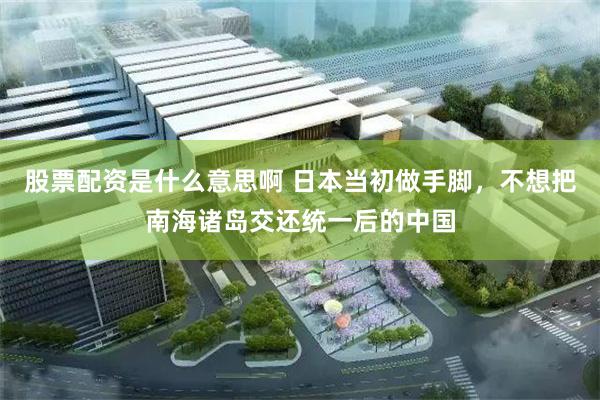股票配资是什么意思啊 日本当初做手脚,不想把南海诸岛交还统一后的中国