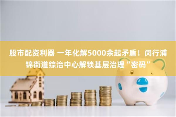 股市配资利器 一年化解5000余起矛盾！闵行浦锦街道综治中心解锁基层治理“密码”