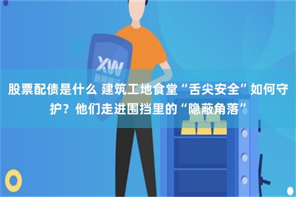 股票配债是什么 建筑工地食堂“舌尖安全”如何守护?他们走进围挡里的“隐蔽角落”