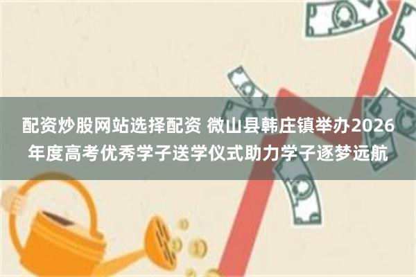 配资炒股网站选择配资 微山县韩庄镇举办2026年度高考优秀学子送学仪式助力学子逐梦远航