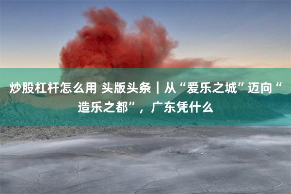 炒股杠杆怎么用 头版头条｜从“爱乐之城”迈向“造乐之都”，广东凭什么