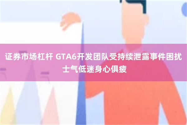 证券市场杠杆 GTA6开发团队受持续泄露事件困扰 士气低迷身心俱疲