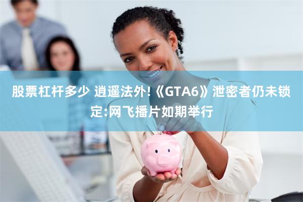 股票杠杆多少 逍遥法外!《GTA6》泄密者仍未锁定:网飞播片如期举行