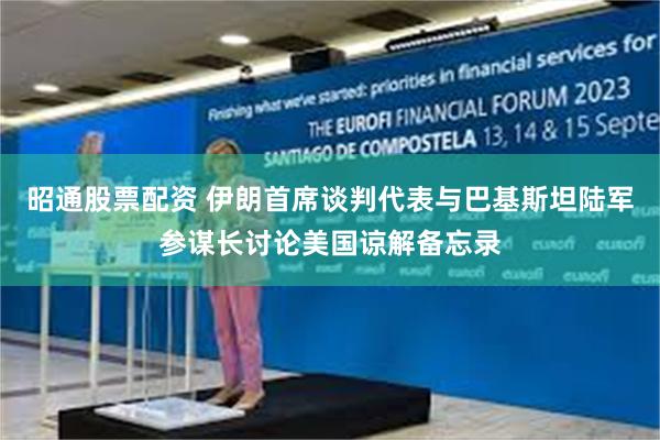 昭通股票配资 伊朗首席谈判代表与巴基斯坦陆军参谋长讨论美国谅解备忘录