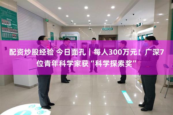 配资炒股经验 今日面孔｜每人300万元！广深7位青年科学家获“科学探索奖”