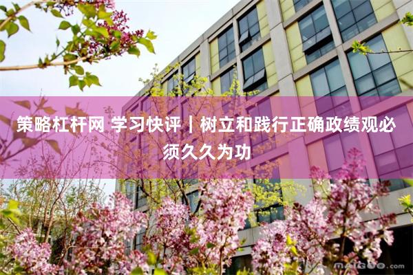 策略杠杆网 学习快评｜树立和践行正确政绩观必须久久为功
