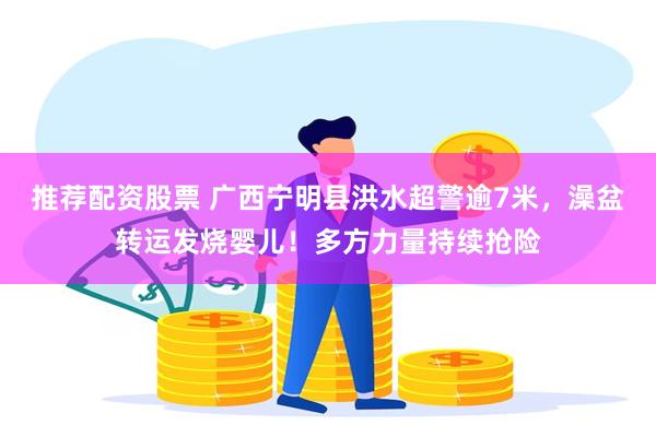 推荐配资股票 广西宁明县洪水超警逾7米，澡盆转运发烧婴儿！多方力量持续抢险