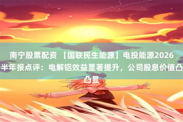 南宁股票配资 【国联民生能源】电投能源2026年半年报点评：电解铝效益显著提升，公司股息价值凸显
